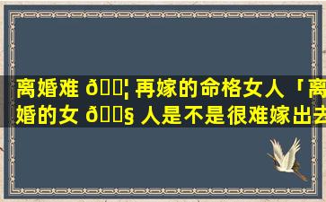 离婚难 🐦 再嫁的命格女人「离婚的女 🐧 人是不是很难嫁出去了」